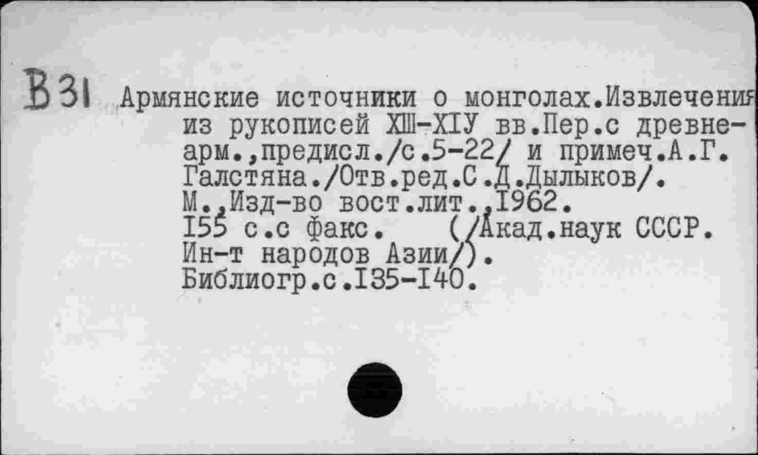 ﻿Армянские источники о монголах.Извлечение из рукописей ХП1-ХІУ вв.Пер.с древне-арм.,предисл./с.5-22/ и примеч.А.Г. Галстяна./Отв.ред.С.Д.Дылыков/. М.,Изд-во вост.лит..1962.
155 с.с факс. (/Акад.наук СССР. Ин-т народов Азии/). Библиогр.с.135-140.